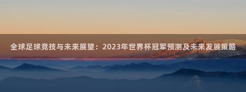 世界杯球队：全球足球竞技与未来展望：2023年世界杯冠军预测及未来发展策略
